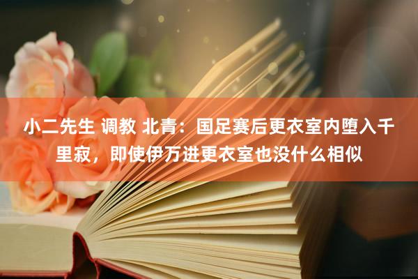 小二先生 调教 北青：国足赛后更衣室内堕入千里寂，即使伊万进更衣室也没什么相似