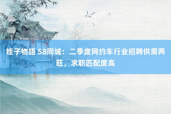 姪子物語 58同城：二季度网约车行业招聘供需两旺，求职匹配度高