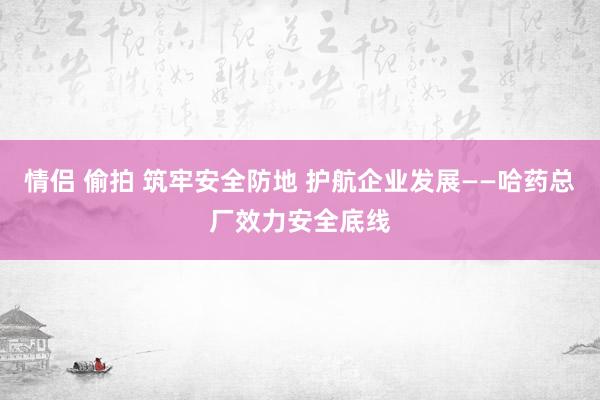 情侣 偷拍 筑牢安全防地 护航企业发展——哈药总厂效力安全底线