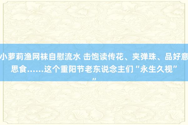 小萝莉渔网袜自慰流水 击饱读传花、夹弹珠、品好意思食......这个重阳节老东说念主们“永生久视”