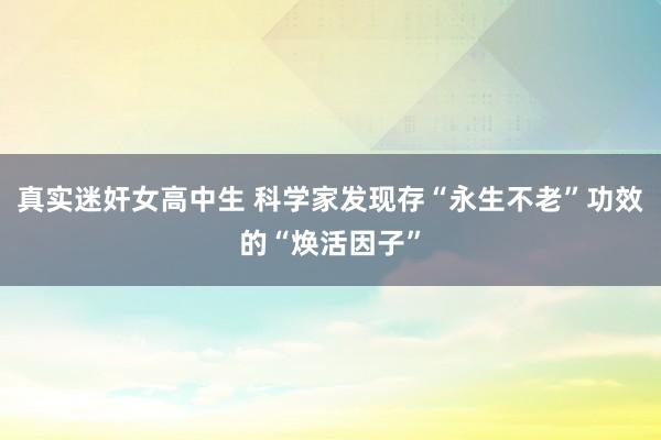 真实迷奸女高中生 科学家发现存“永生不老”功效的“焕活因子”