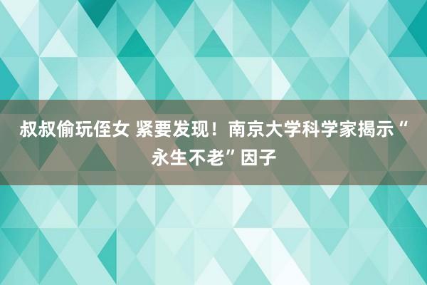 叔叔偷玩侄女 紧要发现！南京大学科学家揭示“永生不老”因子