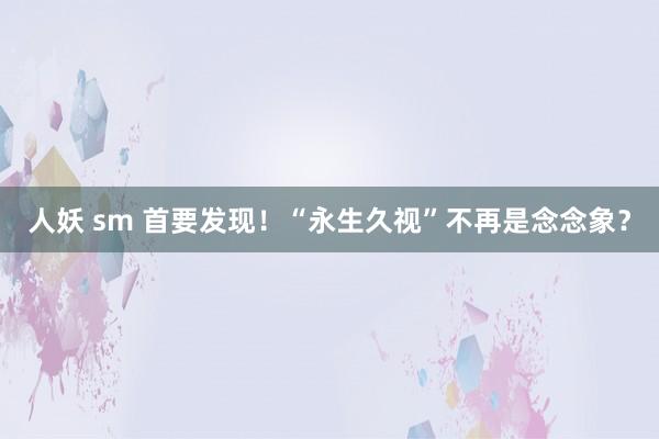 人妖 sm 首要发现！“永生久视”不再是念念象？