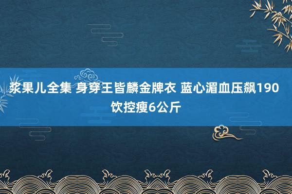 浆果儿全集 身穿王皆麟金牌衣 蓝心湄血压飙190 饮控瘦6公斤