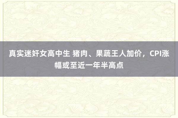 真实迷奸女高中生 猪肉、果蔬王人加价，CPI涨幅或至近一年半高点