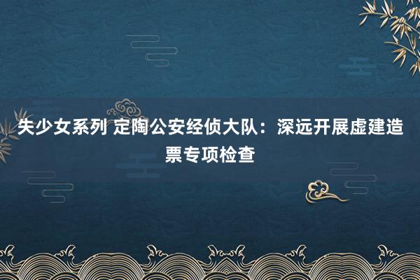 失少女系列 定陶公安经侦大队：深远开展虚建造票专项检查