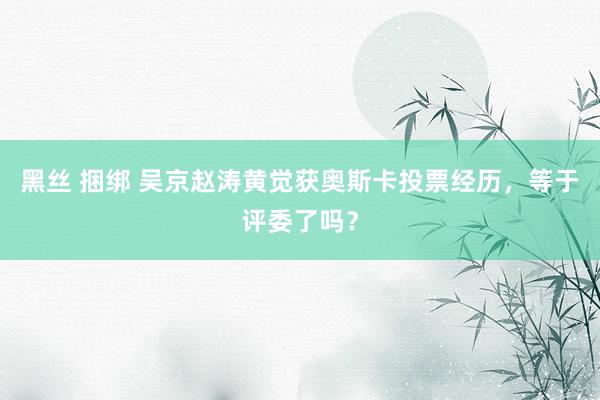 黑丝 捆绑 吴京赵涛黄觉获奥斯卡投票经历，等于评委了吗？