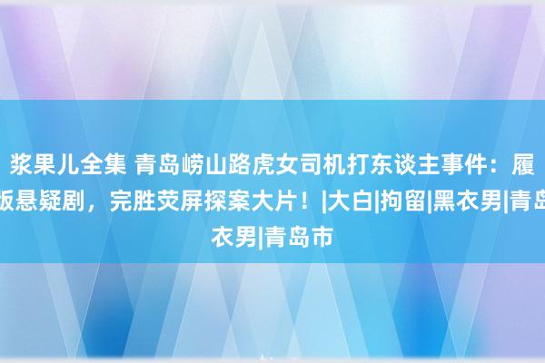 浆果儿全集 青岛崂山路虎女司机打东谈主事件：履行版悬疑剧，完胜荧屏探案大片！|大白|拘留|黑衣男|青岛市