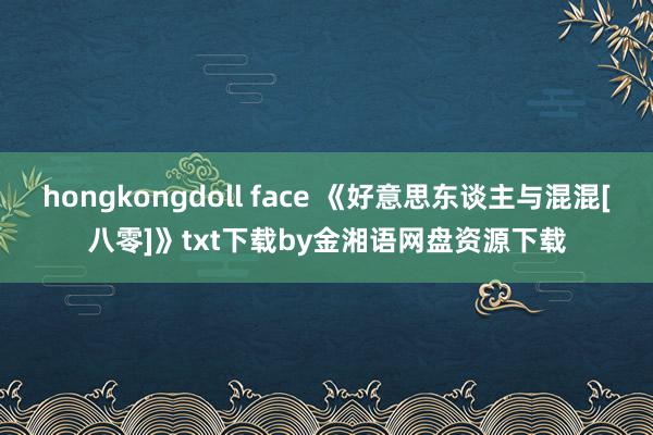 hongkongdoll face 《好意思东谈主与混混[八零]》txt下载by金湘语网盘资源下载