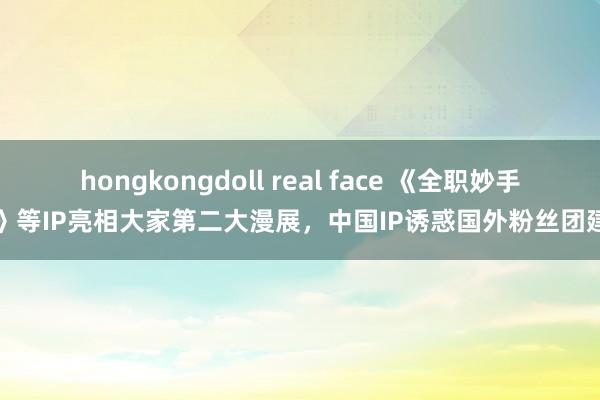 hongkongdoll real face 《全职妙手》等IP亮相大家第二大漫展，中国IP诱惑国外粉丝团建