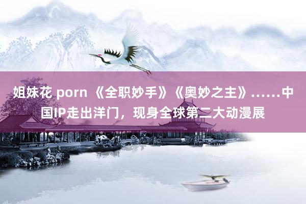 姐妹花 porn 《全职妙手》《奥妙之主》……中国IP走出洋门，现身全球第二大动漫展