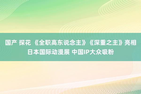 国产 探花 《全职高东说念主》《深重之主》亮相日本国际动漫展 中国IP大众吸粉