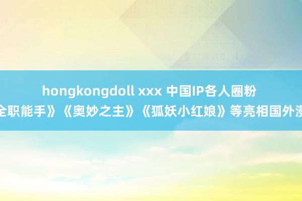 hongkongdoll xxx 中国IP各人圈粉 《全职能手》《奥妙之主》《狐妖小红娘》等亮相国外漫展