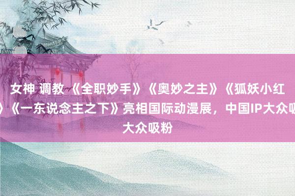 女神 调教 《全职妙手》《奥妙之主》《狐妖小红娘》《一东说念主之下》亮相国际动漫展，中国IP大众吸粉