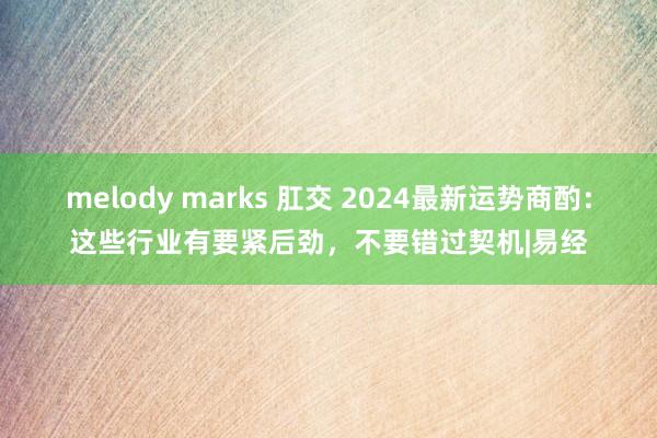 melody marks 肛交 2024最新运势商酌：这些行业有要紧后劲，不要错过契机|易经