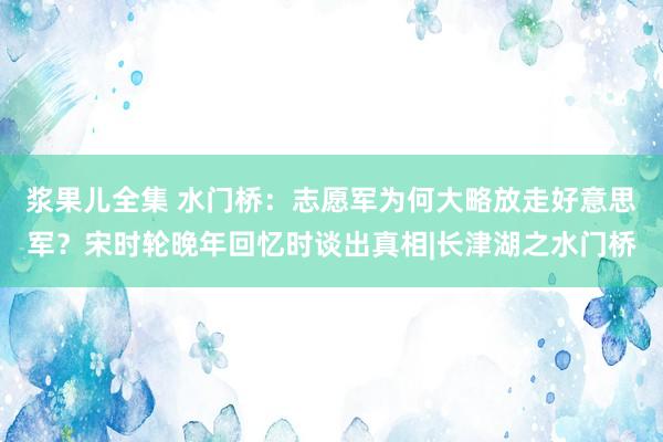 浆果儿全集 水门桥：志愿军为何大略放走好意思军？宋时轮晚年回忆时谈出真相|长津湖之水门桥