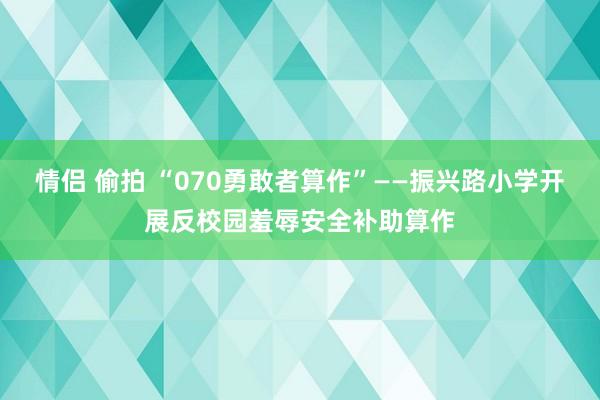 情侣 偷拍 “070勇敢者算作”——振兴路小学开展反校园羞辱安全补助算作