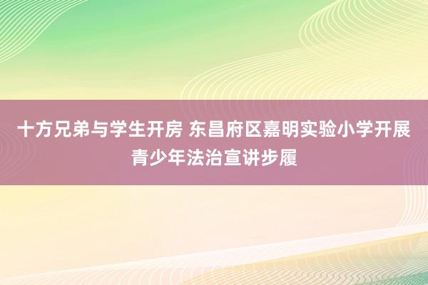 十方兄弟与学生开房 东昌府区嘉明实验小学开展青少年法治宣讲步履