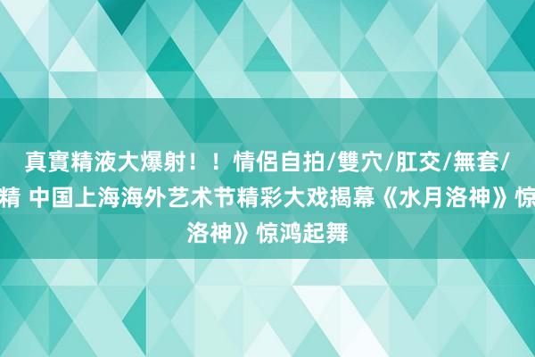 真實精液大爆射！！情侶自拍/雙穴/肛交/無套/大量噴精 中国上海海外艺术节精彩大戏揭幕《水月洛神》惊鸿起舞