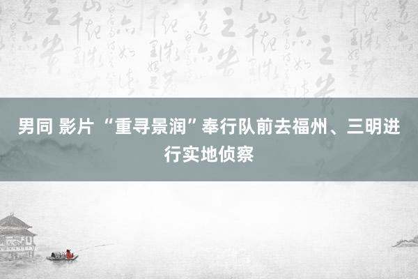 男同 影片 “重寻景润”奉行队前去福州、三明进行实地侦察