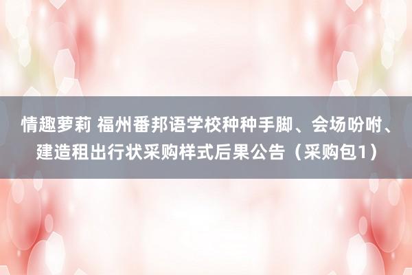 情趣萝莉 福州番邦语学校种种手脚、会场吩咐、建造租出行状采购样式后果公告（采购包1）