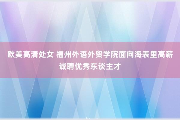 欧美高清处女 福州外语外贸学院面向海表里高薪诚聘优秀东谈主才